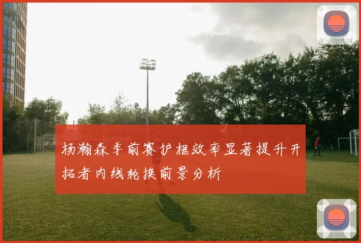 杨瀚森季前赛护框效率显著提升开拓者内线轮换前景分析