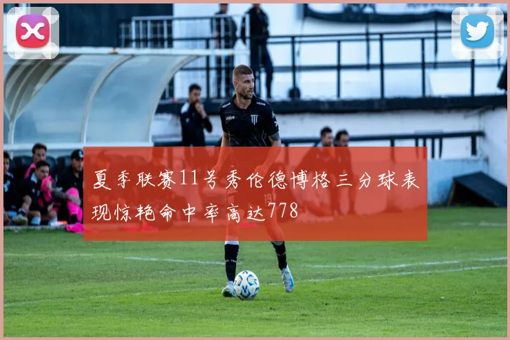 夏季联赛11号秀伦德博格三分球表现惊艳命中率高达778