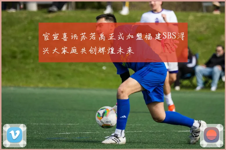 官宣喜讯苏若禹正式加盟福建SBS浔兴大家庭共创辉煌未来
