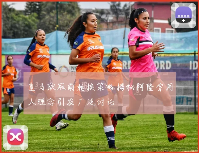 皇马欧冠前轮换策略揭秘阿隆索用人理念引发广泛讨论