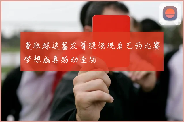 曼联球迷蓄发哥现场观看巴西比赛梦想成真感动全场